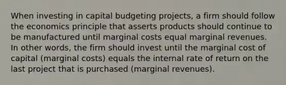 When investing in capital budgeting projects, a firm should follow the economics principle that asserts products should continue to be manufactured until marginal costs equal marginal revenues. In other words, the firm should invest until the marginal cost of capital (marginal costs) equals the internal rate of return on the last project that is purchased (marginal revenues).