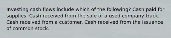 Investing cash flows include which of the following? Cash paid for supplies. Cash received from the sale of a used company truck. Cash received from a customer. Cash received from the issuance of common stock.