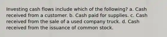 Investing cash flows include which of the following? a. Cash received from a customer. b. Cash paid for supplies. c. Cash received from the sale of a used company truck. d. Cash received from the issuance of common stock.