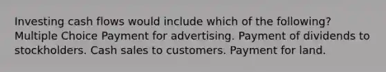 Investing cash flows would include which of the following? Multiple Choice Payment for advertising. Payment of dividends to stockholders. Cash sales to customers. Payment for land.