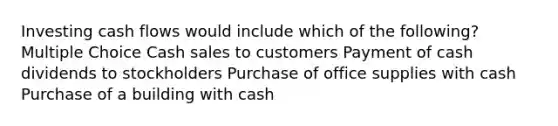 Investing cash flows would include which of the following? Multiple Choice Cash sales to customers Payment of cash dividends to stockholders Purchase of office supplies with cash Purchase of a building with cash