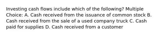 Investing cash flows include which of the following? Multiple Choice: A. Cash received from the issuance of common stock B. Cash received from the sale of a used company truck C. Cash paid for supplies D. Cash received from a customer