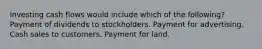 Investing cash flows would include which of the following? Payment of dividends to stockholders. Payment for advertising. Cash sales to customers. Payment for land.