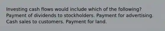 Investing cash flows would include which of the following? Payment of dividends to stockholders. Payment for advertising. Cash sales to customers. Payment for land.