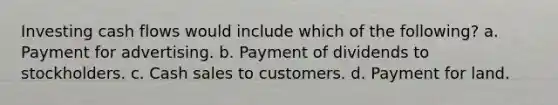 Investing cash flows would include which of the following? a. Payment for advertising. b. Payment of dividends to stockholders. c. Cash sales to customers. d. Payment for land.