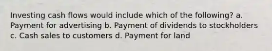 Investing cash flows would include which of the following? a. Payment for advertising b. Payment of dividends to stockholders c. Cash sales to customers d. Payment for land