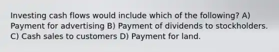 Investing cash flows would include which of the following? A) Payment for advertising B) Payment of dividends to stockholders. C) Cash sales to customers D) Payment for land.