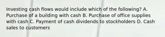 Investing cash flows would include which of the following? A. Purchase of a building with cash B. Purchase of office supplies with cash C. Payment of cash dividends to stockholders D. Cash sales to customers