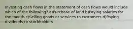 Investing cash flows in the statement of cash flows would include which of the following? a)Purchase of land b)Paying salaries for the month c)Selling goods or services to customers d)Paying dividends to stockholders