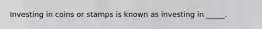 Investing in coins or stamps is known as investing in _____.