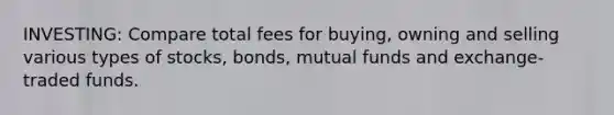 INVESTING: Compare total fees for buying, owning and selling various types of stocks, bonds, mutual funds and exchange-traded funds.