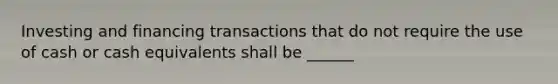 Investing and financing transactions that do not require the use of cash or cash equivalents shall be ______