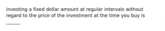 investing a fixed dollar amount at regular intervals without regard to the price of the investment at the time you buy is ______