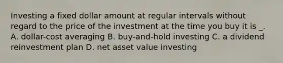 Investing a fixed dollar amount at regular intervals without regard to the price of the investment at the time you buy it is _. A. dollar-cost averaging B. buy-and-hold investing C. a dividend reinvestment plan D. net asset value investing