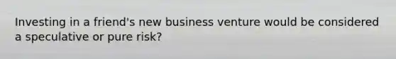 Investing in a friend's new business venture would be considered a speculative or pure risk?