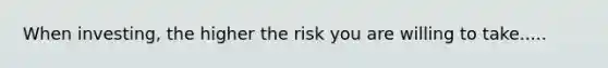 When investing, the higher the risk you are willing to take.....