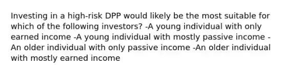 Investing in a high-risk DPP would likely be the most suitable for which of the following investors? -A young individual with only earned income -A young individual with mostly passive income -An older individual with only passive income -An older individual with mostly earned income