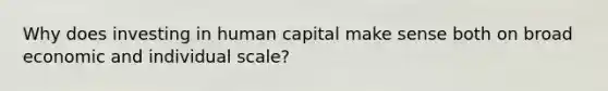 Why does investing in human capital make sense both on broad economic and individual scale?