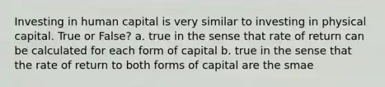 Investing in human capital is very similar to investing in physical capital. True or False? a. true in the sense that rate of return can be calculated for each form of capital b. true in the sense that the rate of return to both forms of capital are the smae