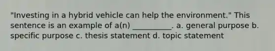 "Investing in a hybrid vehicle can help the environment." This sentence is an example of a(n) __________. a. general purpose b. specific purpose c. thesis statement d. topic statement