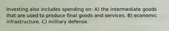 Investing also includes spending on: A) the intermediate goods that are used to produce final goods and services. B) economic infrastructure. C) military defense.