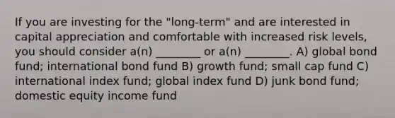 If you are investing for the "long-term" and are interested in capital appreciation and comfortable with increased risk levels, you should consider a(n) ________ or a(n) ________. A) global bond fund; international bond fund B) growth fund; small cap fund C) international index fund; global index fund D) junk bond fund; domestic equity income fund