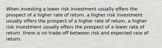 When investing a lower risk investment usually offers the prospect of a higher rate of return. a higher risk investment usually offers the prospect of a higher rate of return. a higher risk investment usually offers the prospect of a lower rate of return. there is no trade-off between risk and expected rate of return.