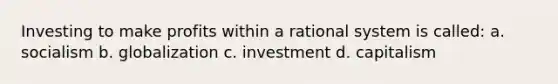 Investing to make profits within a rational system is called: a. socialism b. globalization c. investment d. capitalism