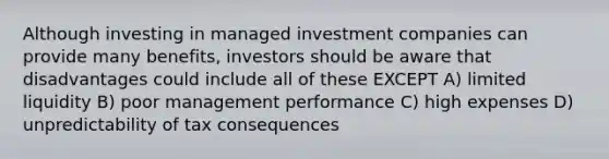 Although investing in managed investment companies can provide many benefits, investors should be aware that disadvantages could include all of these EXCEPT A) limited liquidity B) poor management performance C) high expenses D) unpredictability of tax consequences