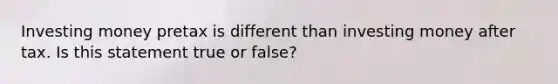 Investing money pretax is different than investing money after tax. Is this statement true or false?