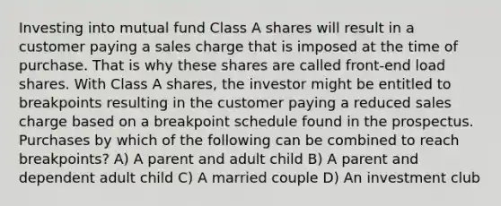 Investing into mutual fund Class A shares will result in a customer paying a sales charge that is imposed at the time of purchase. That is why these shares are called front-end load shares. With Class A shares, the investor might be entitled to breakpoints resulting in the customer paying a reduced sales charge based on a breakpoint schedule found in the prospectus. Purchases by which of the following can be combined to reach breakpoints? A) A parent and adult child B) A parent and dependent adult child C) A married couple D) An investment club