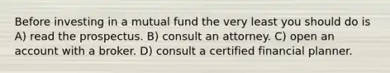 Before investing in a mutual fund the very least you should do is A) read the prospectus. B) consult an attorney. C) open an account with a broker. D) consult a certified financial planner.