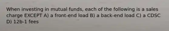 When investing in mutual funds, each of the following is a sales charge EXCEPT A) a front-end load B) a back-end load C) a CDSC D) 12b-1 fees