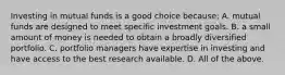 Investing in mutual funds is a good choice​ because: A. mutual funds are designed to meet specific investment goals. B. a small amount of money is needed to obtain a broadly diversified portfolio. C. portfolio managers have expertise in investing and have access to the best research available. D. All of the above.