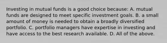 Investing in mutual funds is a good choice​ because: A. mutual funds are designed to meet specific investment goals. B. a small amount of money is needed to obtain a broadly diversified portfolio. C. portfolio managers have expertise in investing and have access to the best research available. D. All of the above.