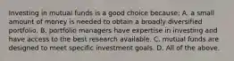 Investing in mutual funds is a good choice​ because: A. a small amount of money is needed to obtain a broadly diversified portfolio. B. portfolio managers have expertise in investing and have access to the best research available. C. mutual funds are designed to meet specific investment goals. D. All of the above.