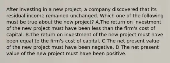 After investing in a new project, a company discovered that its residual income remained unchanged. Which one of the following must be true about the new project? A.The return on investment of the new project must have been less than the firm's cost of capital. B.The return on investment of the new project must have been equal to the firm's cost of capital. C.The net present value of the new project must have been negative. D.The net present value of the new project must have been positive.