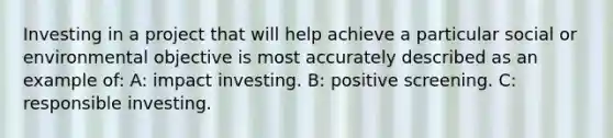 Investing in a project that will help achieve a particular social or environmental objective is most accurately described as an example of: A: impact investing. B: positive screening. C: responsible investing.