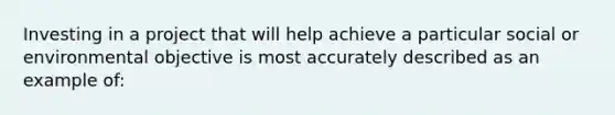 Investing in a project that will help achieve a particular social or environmental objective is most accurately described as an example of: