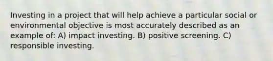 Investing in a project that will help achieve a particular social or environmental objective is most accurately described as an example of: A) impact investing. B) positive screening. C) responsible investing.