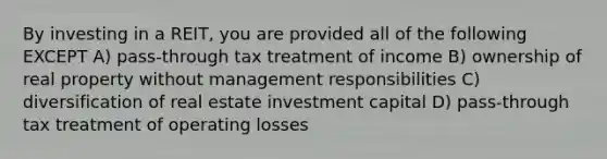 By investing in a REIT, you are provided all of the following EXCEPT A) pass-through tax treatment of income B) ownership of real property without management responsibilities C) diversification of real estate investment capital D) pass-through tax treatment of operating losses