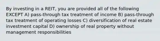 By investing in a REIT, you are provided all of the following EXCEPT A) pass-through tax treatment of income B) pass-through tax treatment of operating losses C) diversification of real estate investment capital D) ownership of real property without management responsibilities