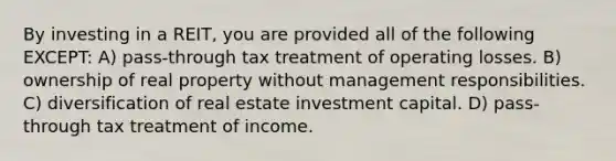 By investing in a REIT, you are provided all of the following EXCEPT: A) pass-through tax treatment of operating losses. B) ownership of real property without management responsibilities. C) diversification of real estate investment capital. D) pass-through tax treatment of income.