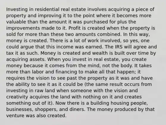 Investing in residential real estate involves acquiring a piece of property and improving it to the point where it becomes more valuable than the amount it was purchased for plus the improvements made to it. Profit is created when the property is sold for more than these two amounts combined. In this way, money is created. There is a lot of work involved, so yes, one could argue that this income was earned. The IRS will agree and tax it as such. Money is created and wealth is built over time by acquiring assets. When you invest in real estate, you create money because it comes from the mind, not the body. It takes more than labor and financing to make all that happen; it requires the vision to see past the property as it was and have the ability to see it as it could be (the same result occurs from investing in raw land when someone with the vision and creativity acquires the land with nothing on it and creates something out of it). Now there is a building housing people, businesses, shoppers, and diners. The money produced by that venture was also created.