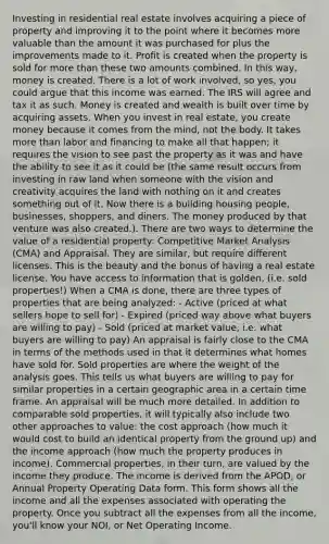 Investing in residential real estate involves acquiring a piece of property and improving it to the point where it becomes more valuable than the amount it was purchased for plus the improvements made to it. Profit is created when the property is sold for more than these two amounts combined. In this way, money is created. There is a lot of work involved, so yes, you could argue that this income was earned. The IRS will agree and tax it as such. Money is created and wealth is built over time by acquiring assets. When you invest in real estate, you create money because it comes from the mind, not the body. It takes more than labor and financing to make all that happen; it requires the vision to see past the property as it was and have the ability to see it as it could be (the same result occurs from investing in raw land when someone with the vision and creativity acquires the land with nothing on it and creates something out of it. Now there is a building housing people, businesses, shoppers, and diners. The money produced by that venture was also created.). There are two ways to determine the value of a residential property: Competitive Market Analysis (CMA) and Appraisal. They are similar, but require different licenses. This is the beauty and the bonus of having a real estate license. You have access to information that is golden, (i.e. sold properties!) When a CMA is done, there are three types of properties that are being analyzed: - Active (priced at what sellers hope to sell for) - Expired (priced way above what buyers are willing to pay) - Sold (priced at market value, i.e. what buyers are willing to pay) An appraisal is fairly close to the CMA in terms of the methods used in that it determines what homes have sold for. Sold properties are where the weight of the analysis goes. This tells us what buyers are willing to pay for similar properties in a certain geographic area in a certain time frame. An appraisal will be much more detailed. In addition to comparable sold properties, it will typically also include two other approaches to value: the cost approach (how much it would cost to build an identical property from the ground up) and the income approach (how much the property produces in income). Commercial properties, in their turn, are valued by the income they produce. The income is derived from the APOD, or Annual Property Operating Data form. This form shows all the income and all the expenses associated with operating the property. Once you subtract all the expenses from all the income, you'll know your NOI, or Net Operating Income.