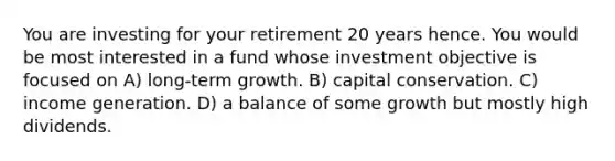 You are investing for your retirement 20 years hence. You would be most interested in a fund whose investment objective is focused on A) long-term growth. B) capital conservation. C) income generation. D) a balance of some growth but mostly high dividends.