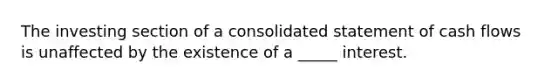 The investing section of a consolidated statement of cash flows is unaffected by the existence of a _____ interest.