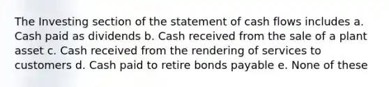 The Investing section of the statement of cash flows includes a. Cash paid as dividends b. Cash received from the sale of a plant asset c. Cash received from the rendering of services to customers d. Cash paid to retire bonds payable e. None of these