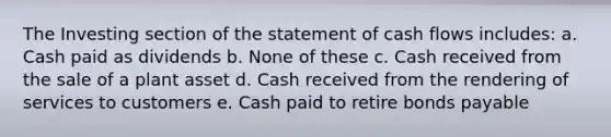 The Investing section of the statement of cash flows includes: a. Cash paid as dividends b. None of these c. Cash received from the sale of a plant asset d. Cash received from the rendering of services to customers e. Cash paid to retire <a href='https://www.questionai.com/knowledge/kvHJpN4vyZ-bonds-payable' class='anchor-knowledge'>bonds payable</a>