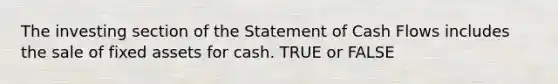 The investing section of the Statement of Cash Flows includes the sale of fixed assets for cash. TRUE or FALSE